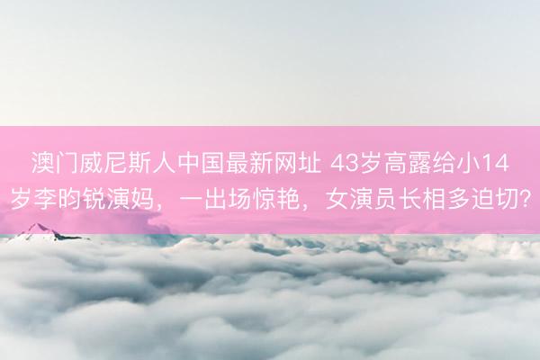 澳门威尼斯人中国最新网址 43岁高露给小14岁李昀锐演妈，一出场惊艳，女演员长相多迫切？