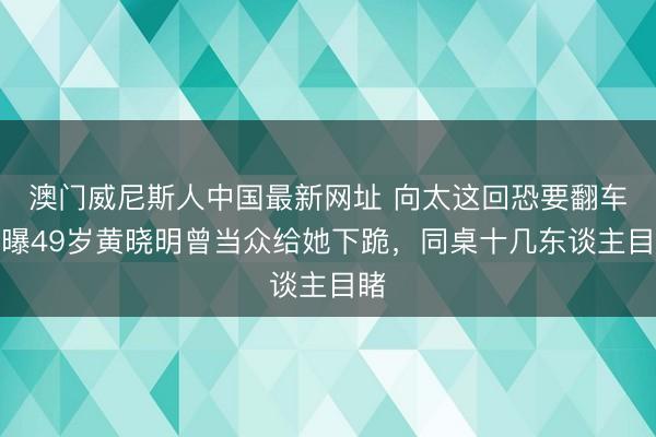 澳门威尼斯人中国最新网址 向太这回恐要翻车！曝49岁黄晓明曾当众给她下跪，同桌十几东谈主目睹