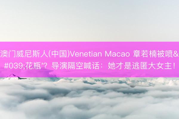 澳门威尼斯人(中国)Venetian Macao 章若楠被喷'花瓶'？导演隔空喊话：她才是逃匿大女主！