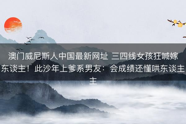 澳门威尼斯人中国最新网址 三四线女孩狂喊嫁东谈主！此沙年上爹系男友：会成绩还懂哄东谈主