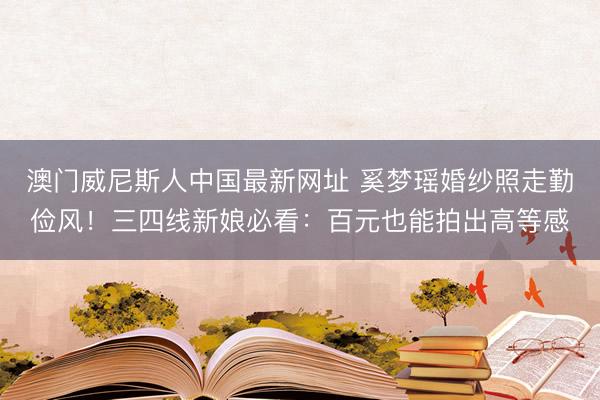 澳门威尼斯人中国最新网址 奚梦瑶婚纱照走勤俭风！三四线新娘必看：百元也能拍出高等感