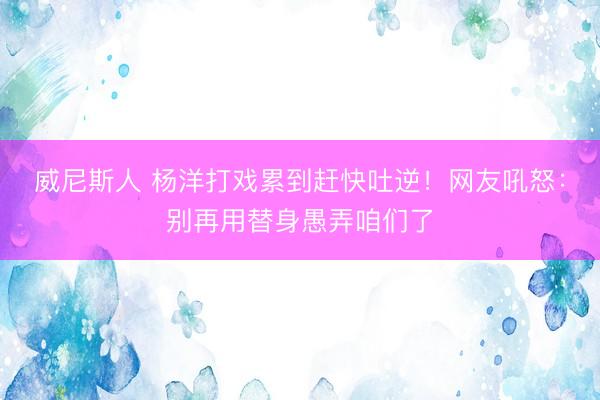 威尼斯人 杨洋打戏累到赶快吐逆！网友吼怒：别再用替身愚弄咱们了