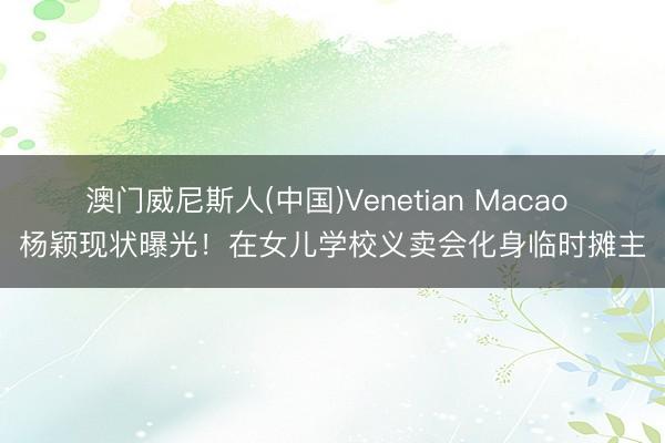 澳门威尼斯人(中国)Venetian Macao 杨颖现状曝光！在女儿学校义卖会化身临时摊主