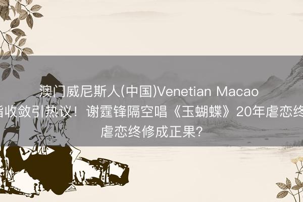 澳门威尼斯人(中国)Venetian Macao 王菲无名指收敛引热议！谢霆锋隔空唱《玉蝴蝶》20年虐恋终修成正果？