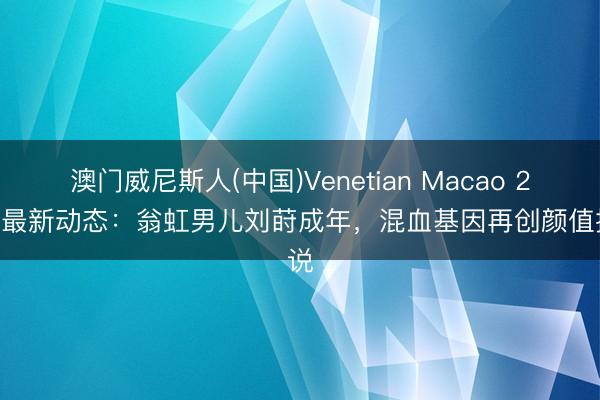 澳门威尼斯人(中国)Venetian Macao 2026最新动态：翁虹男儿刘莳成年，混血基因再创颜值据说