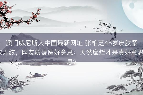 澳门威尼斯人中国最新网址 张柏芝45岁皮肤紧致无纹，网友质疑医好意思：天然靡烂才是真好意思？