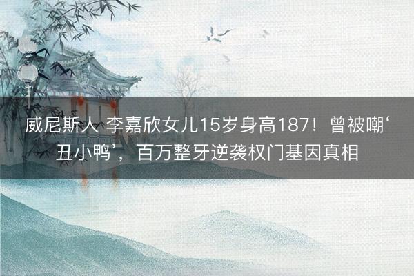 威尼斯人 李嘉欣女儿15岁身高187！曾被嘲‘丑小鸭’，百万整牙逆袭权门基因真相
