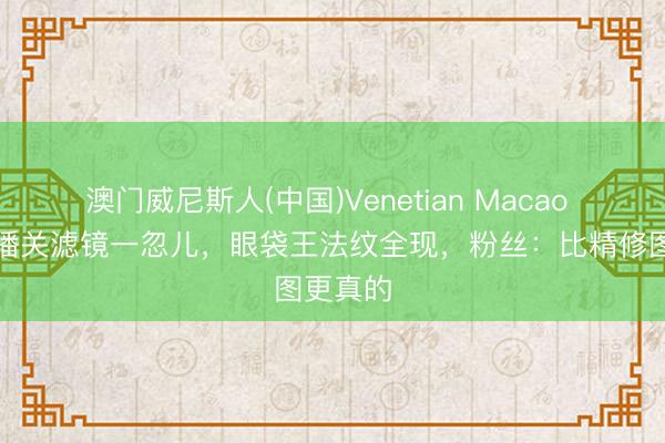 澳门威尼斯人(中国)Venetian Macao 宁静直播关滤镜一忽儿,眼袋王法纹全现,粉丝:比精修图更真的