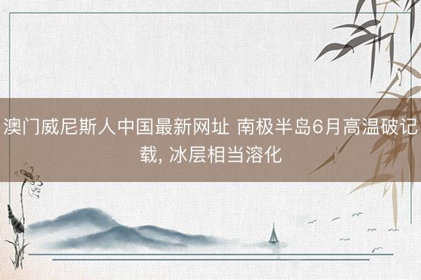 澳门威尼斯人中国最新网址 南极半岛6月高温破记载， 冰层相当溶化