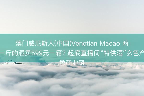 澳门威尼斯人(中国)Venetian Macao 两元多一斤的酒卖599元一箱? 起底直播间“特供酒”玄色产业链