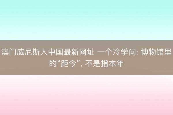 澳门威尼斯人中国最新网址 一个冷学问: 博物馆里的“距今”， 不是指本年