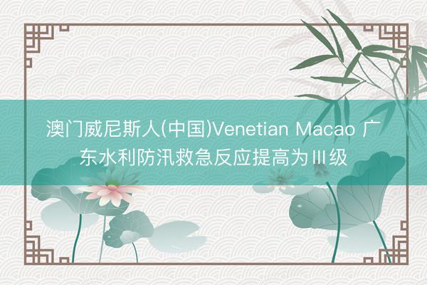 澳门威尼斯人(中国)Venetian Macao 广东水利防汛救急反应提高为Ⅲ级
