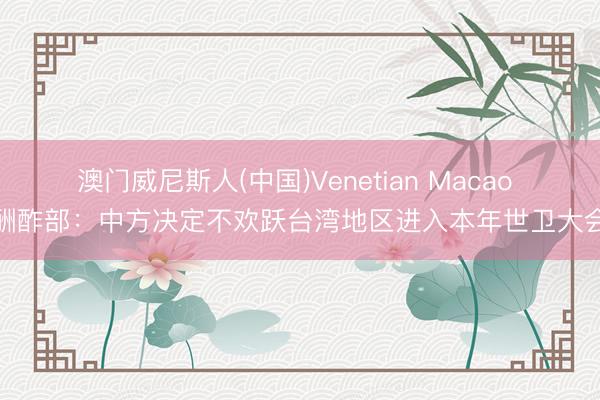 澳门威尼斯人(中国)Venetian Macao 酬酢部:中方决定不欢跃台湾地区进入本年世卫大会