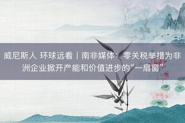 威尼斯人 环球远看丨南非媒体：零关税举措为非洲企业掀开产能和价值进步的“一扇窗”