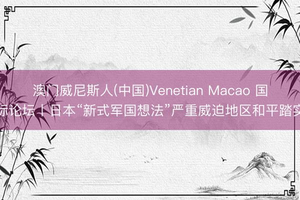 澳门威尼斯人(中国)Venetian Macao 国际论坛丨日本“新式军国想法”严重威迫地区和平踏实