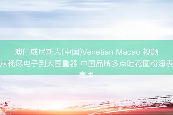 澳门威尼斯人(中国)Venetian Macao 视频丨从耗尽电子到大国重器 中国品牌多点吐花圈粉海表里
