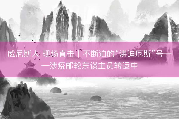 威尼斯人 现场直击｜不断泊的“洪迪厄斯”号——涉疫邮轮东谈主员转运中
