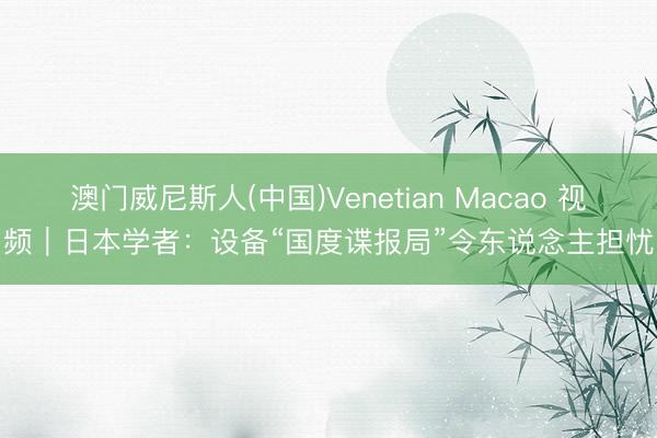 澳门威尼斯人(中国)Venetian Macao 视频｜日本学者：设备“国度谍报局”令东说念主担忧