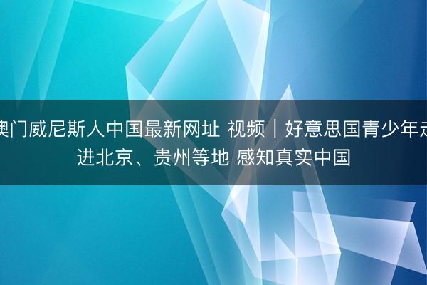 澳门威尼斯人中国最新网址 视频｜好意思国青少年走进北京、贵州等地 感知真实中国