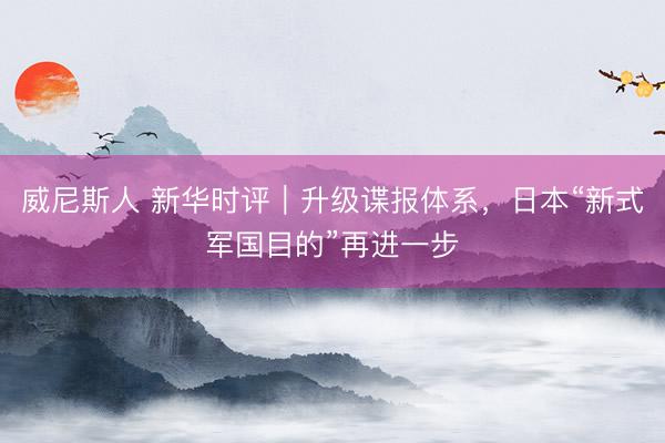 威尼斯人 新华时评｜升级谍报体系，日本“新式军国目的”再进一步