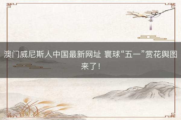 澳门威尼斯人中国最新网址 寰球“五一”赏花舆图来了！