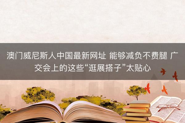 澳门威尼斯人中国最新网址 能够减负不费腿 广交会上的这些“逛展搭子”太贴心