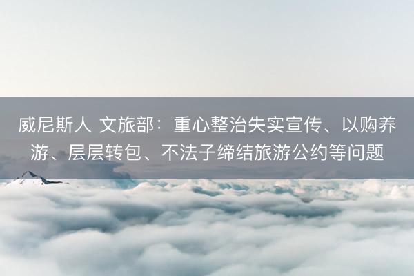 威尼斯人 文旅部：重心整治失实宣传、以购养游、层层转包、不法子缔结旅游公约等问题