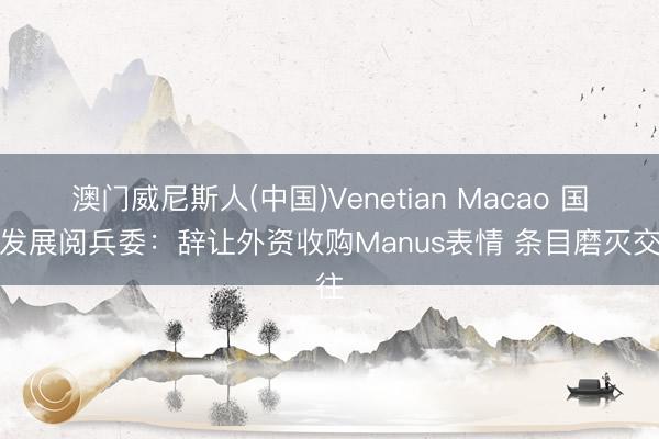 澳门威尼斯人(中国)Venetian Macao 国度发展阅兵委：辞让外资收购Manus表情 条目磨灭交往