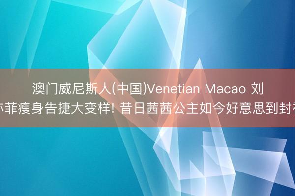 澳门威尼斯人(中国)Venetian Macao 刘亦菲瘦身告捷大变样! 昔日茜茜公主如今好意思到封神
