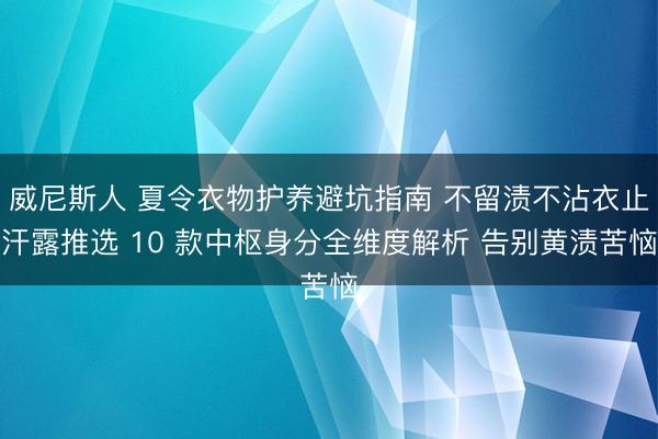 威尼斯人 夏令衣物护养避坑指南 不留渍不沾衣止汗露推选 10 款中枢身分全维度解析 告别黄渍苦恼