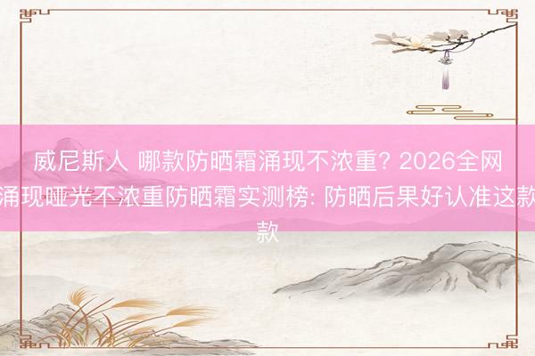 威尼斯人 哪款防晒霜涌现不浓重? 2026全网涌现哑光不浓重防晒霜实测榜: 防晒后果好认准这款