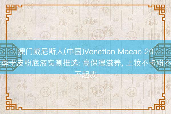 澳门威尼斯人(中国)Venetian Macao 2026夏季干皮粉底液实测推选: 高保湿滋养， 上妆不卡粉不起皮