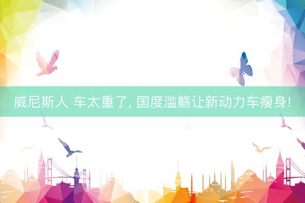 威尼斯人 车太重了， 国度滥觞让新动力车瘦身!