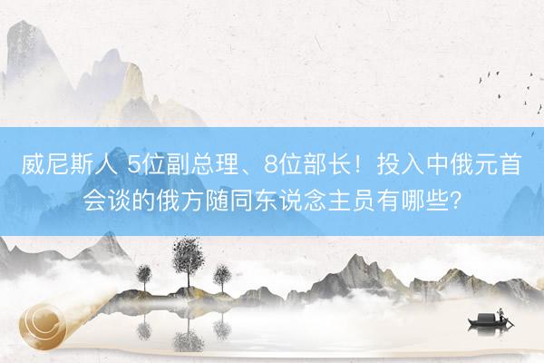 威尼斯人 5位副总理、8位部长!投入中俄元首会谈的俄方随同东说念主员有哪些?