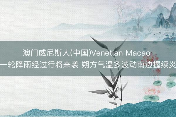 澳门威尼斯人(中国)Venetian Macao 新一轮降雨经过行将来袭 朔方气温多波动南边握续炎热