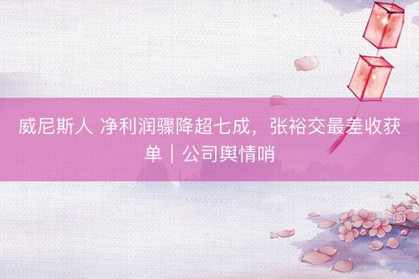 威尼斯人 净利润骤降超七成，张裕交最差收获单｜公司舆情哨
