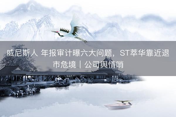 威尼斯人 年报审计曝六大问题，ST萃华靠近退市危境｜公司舆情哨