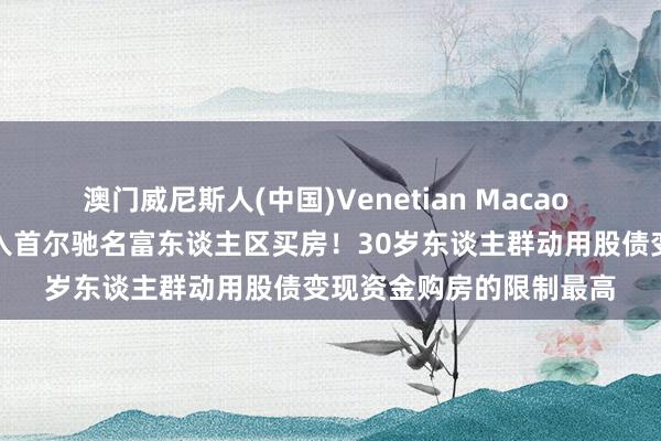 澳门威尼斯人(中国)Venetian Macao 韩国散户，卖了股票涌入首尔驰名富东谈主区买房！30岁东谈主群动用股债变现资金购房的限制最高