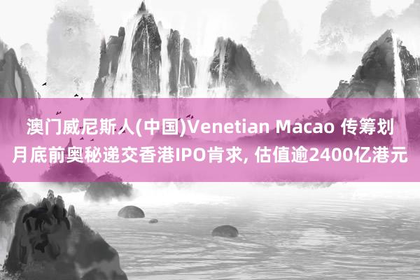 澳门威尼斯人(中国)Venetian Macao 传筹划月底前奥秘递交香港IPO肯求， 估值逾2400亿港元