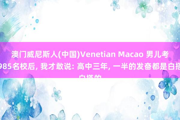 澳门威尼斯人(中国)Venetian Macao 男儿考上985名校后， 我才敢说: 高中三年， 一半的发奋都是白搭的