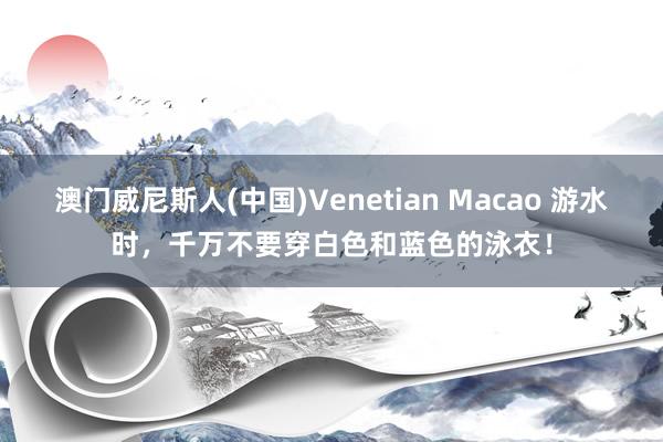 澳门威尼斯人(中国)Venetian Macao 游水时,千万不要穿白色和蓝色的泳衣!