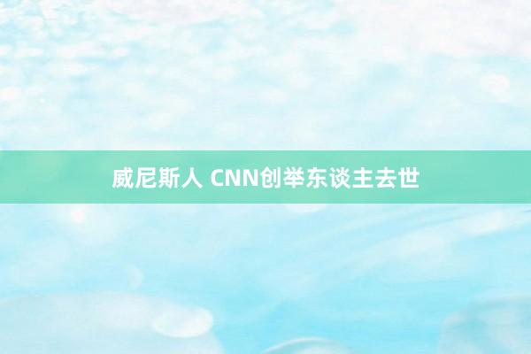 威尼斯人 CNN创举东谈主去世