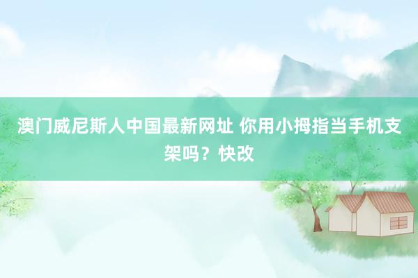 澳门威尼斯人中国最新网址 你用小拇指当手机支架吗？快改
