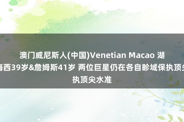 澳门威尼斯人(中国)Venetian Macao 湖记：梅西39岁&詹姆斯41岁 两位巨星仍在各自畛域保执顶尖水准