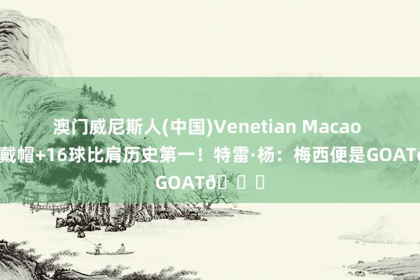 澳门威尼斯人(中国)Venetian Macao 天下杯戴帽+16球比肩历史第一!特雷·杨:梅西便是GOAT🐐