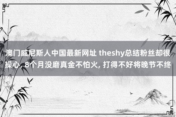 澳门威尼斯人中国最新网址 theshy总结粉丝却很操心， 8个月没磨真金不怕火， 打得不好将晚节不终