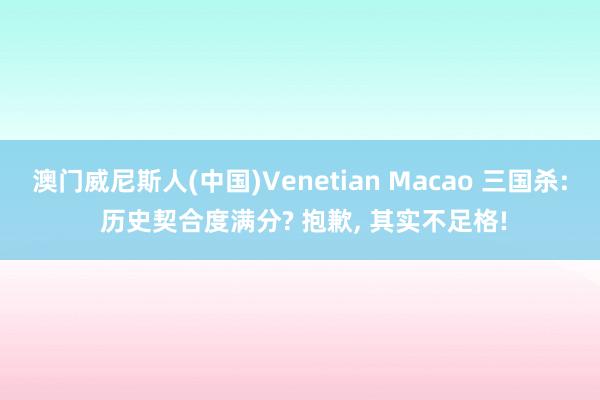 澳门威尼斯人(中国)Venetian Macao 三国杀: 历史契合度满分? 抱歉， 其实不足格!