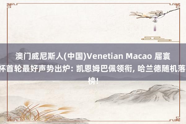 澳门威尼斯人(中国)Venetian Macao 届寰宇杯首轮最好声势出炉: 凯恩姆巴佩领衔， 哈兰德随机落榜!