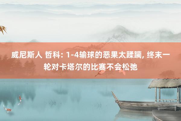 威尼斯人 哲科: 1-4输球的恶果太蹂躏， 终末一轮对卡塔尔的比赛不会松弛