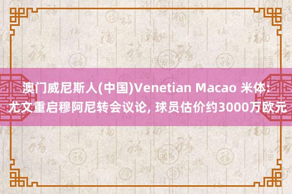 澳门威尼斯人(中国)Venetian Macao 米体: 尤文重启穆阿尼转会议论， 球员估价约3000万欧元